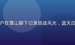 蘑菇社区旅行圈用户在雪山脚下记录旅途风光，蓝天白云的户外探索氛围
